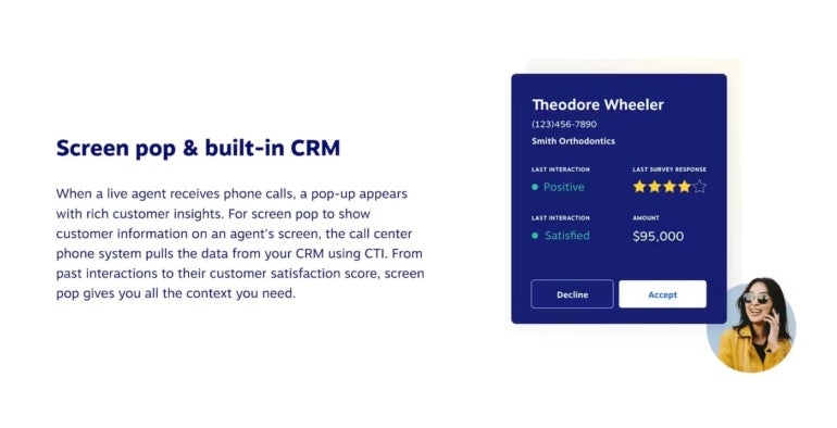 Screen pop & built-in CRM. When a live agent receives phone calls, a pop-up appears with rich customer insights. For screen pop to show customer information on an agent's screen, the call center phone system pulls the data from your CRM using CTI. From past interactions to their customer satisfaction score, screen pop gives you all the context you need. 